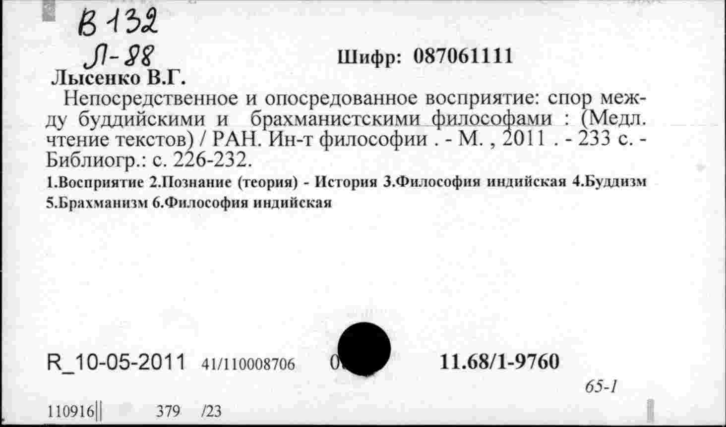 ﻿J7~.P1?	Шифр: 087061111
Лысенко В.Г.
Непосредственное и опосредованное восприятие: спор между буддийскими и брахманистскими философами : (Медл. чтение текстов) / РАН. Ин-т философии . - М., 2011 . - 233 с. -Библиогр.: с. 226-232.
^Восприятие 2.Познание (теория) - История З.Философия индийская 4.Буддизм 5.Брахманизм 6.Философия индийская
Н_10-05-2011 41/110008706
11.68/1-9760
65-1
110916Ц	379 /23